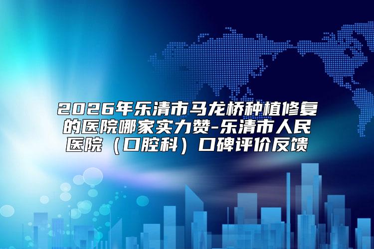 2026年乐清市马龙桥种植修复的医院哪家实力赞-乐清市人民医院（口腔科）口碑评价反馈