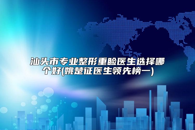 汕头市专业整形重睑医生选择哪个好(姚楚征医生领先榜一)