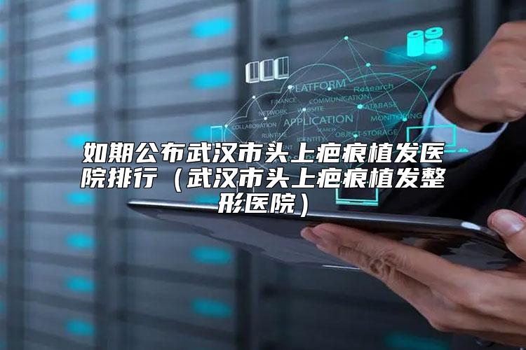 如期公布武汉市头上疤痕植发医院排行（武汉市头上疤痕植发整形医院）