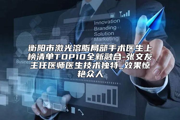 衡阳市激光溶脂局部手术医生上榜清单TOP10全新融合-张文友主任医师医生技术独特_效果惊艳众人