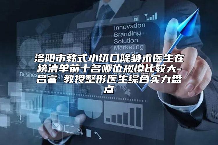 洛阳市韩式小切口除皱术医生在榜清单前十名哪位规模比较大-吕睿紘教授整形医生综合实力盘点