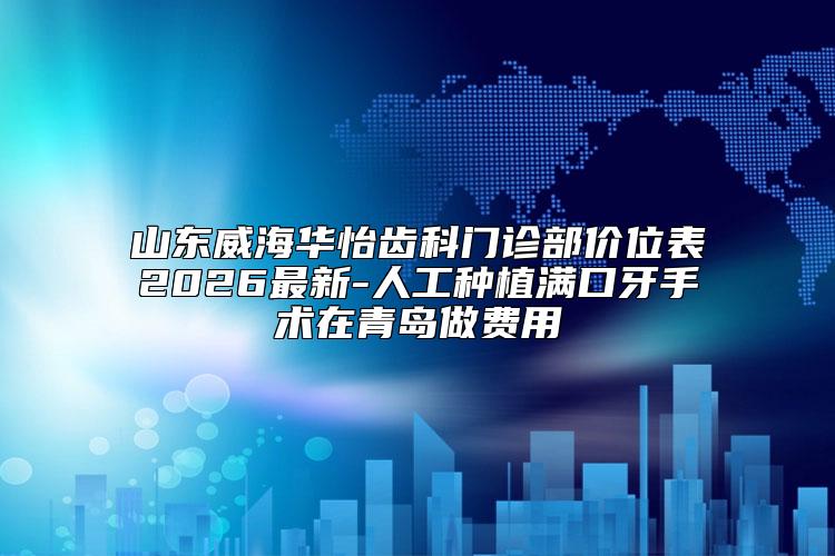 山东威海华怡齿科门诊部价位表2026最新-人工种植满口牙手术在青岛做费用