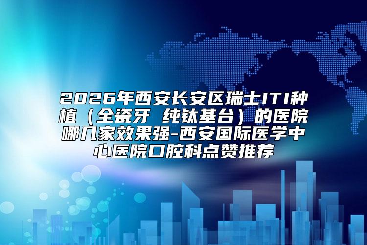 2026年西安长安区瑞士ITI种植（全瓷牙 纯钛基台）的医院哪几家效果强-西安国际医学中心医院口腔科点赞推荐