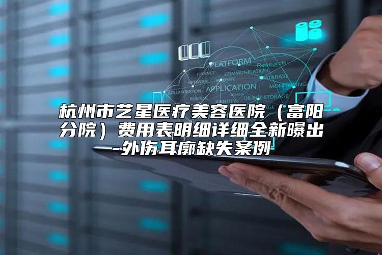 杭州市艺星医疗美容医院（富阳分院）费用表明细详细全新曝出-外伤耳廓缺失案例