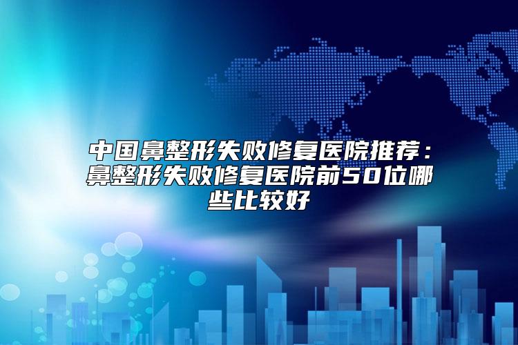 中国鼻整形失败修复医院推荐：鼻整形失败修复医院前50位哪些比较好