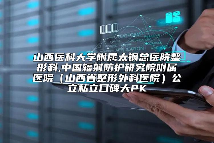 山西医科大学附属太钢总医院整形科,中国辐射防护研究院附属医院（山西省整形外科医院）公立私立口碑大PK