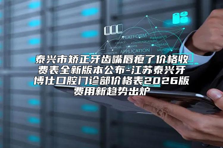 泰兴市矫正牙齿嘴唇瘪了价格收费表全新版本公布-江苏泰兴牙博仕口腔门诊部价格表2026版费用新趋势出炉
