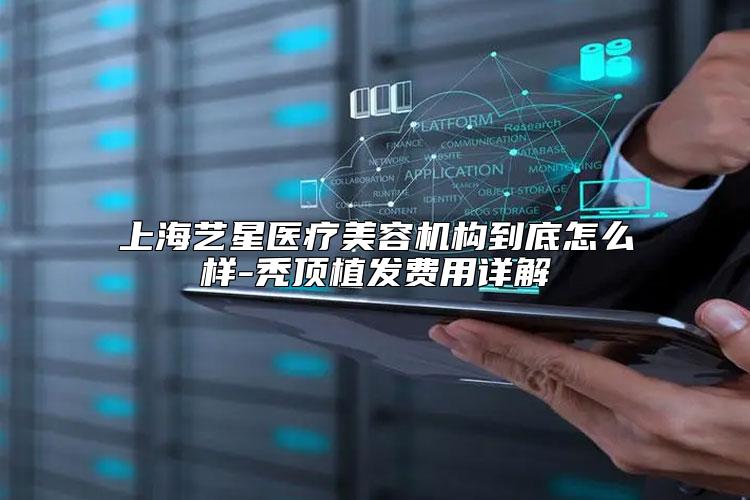 上海艺星医疗美容机构到底怎么样-秃顶植发费用详解