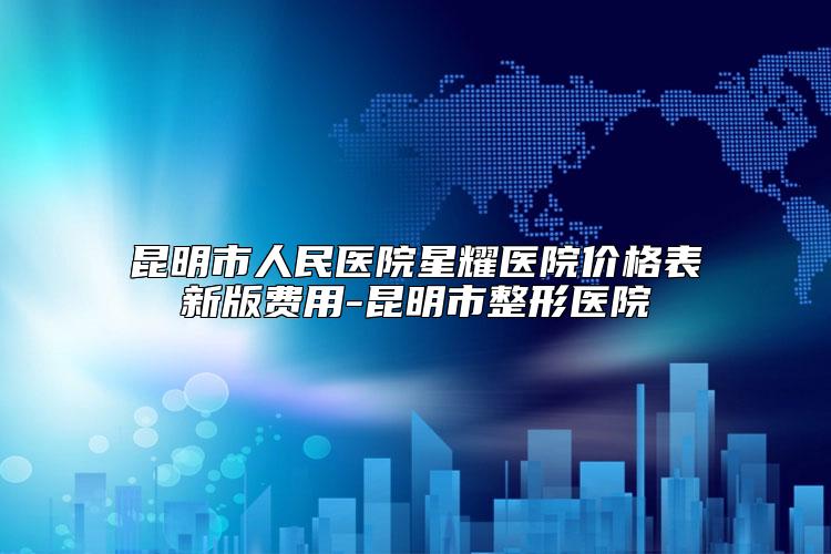 昆明市人民医院星耀医院价格表新版费用-昆明市整形医院