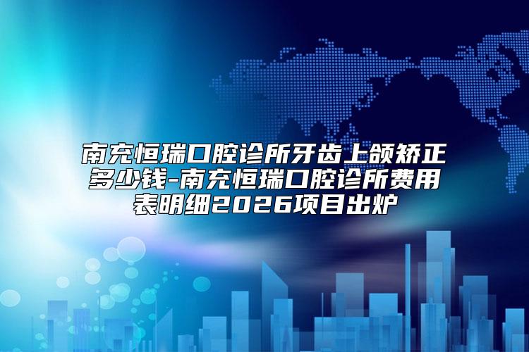 南充恒瑞口腔诊所牙齿上颌矫正多少钱-南充恒瑞口腔诊所费用表明细2026项目出炉