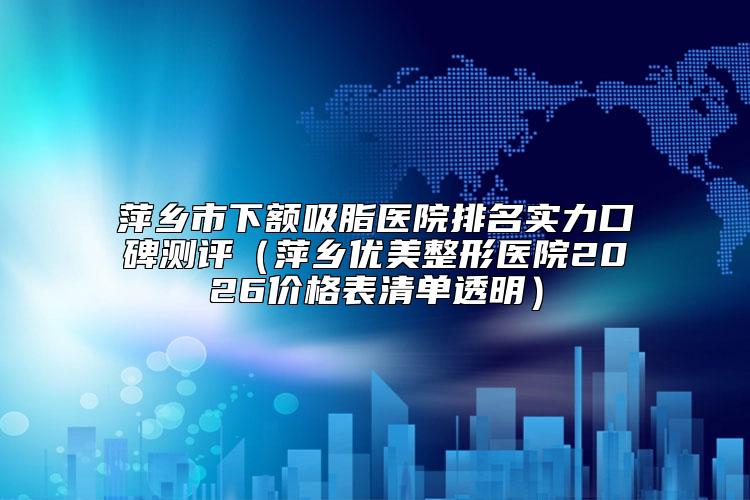 萍乡市下额吸脂医院排名实力口碑测评（萍乡优美整形医院2026价格表清单透明）