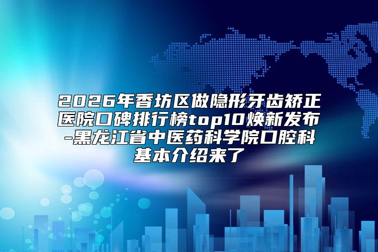 2026年香坊区做隐形牙齿矫正医院口碑排行榜top10焕新发布-黑龙江省中医药科学院口腔科基本介绍来了