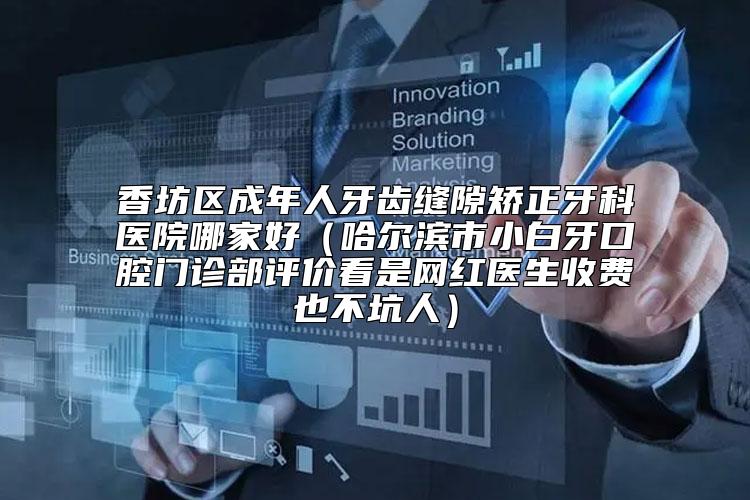 香坊区成年人牙齿缝隙矫正牙科医院哪家好（哈尔滨市小白牙口腔门诊部评价看是网红医生收费也不坑人）