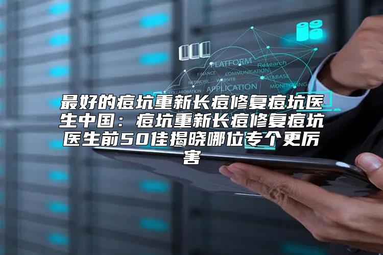 最好的痘坑重新长痘修复痘坑医生中国：痘坑重新长痘修复痘坑医生前50佳揭晓哪位专个更厉害