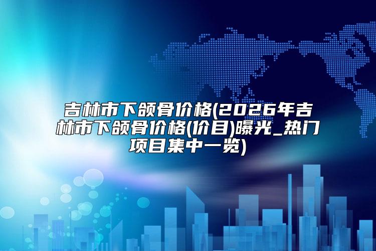 吉林市下颌骨价格(2026年吉林市下颌骨价格(价目)曝光_热门项目集中一览)