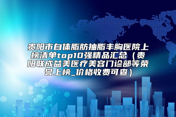 贵阳市自体脂肪抽脂丰胸医院上榜清单top10强精品汇总（贵阳联成益美医疗美容门诊部等荣誉上榜_价格收费可查）
