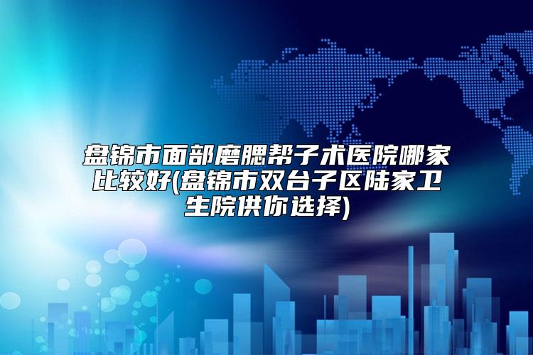 盘锦市面部磨腮帮子术医院哪家比较好(盘锦市双台子区陆家卫生院供你选择)