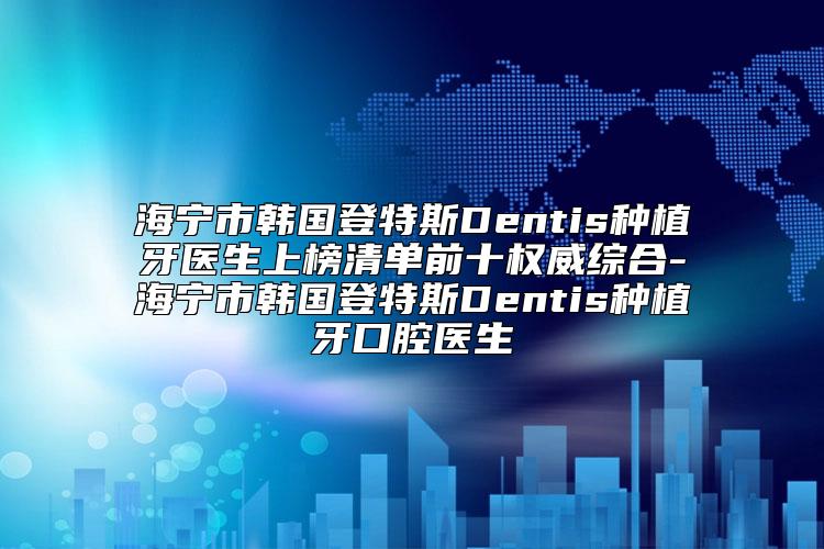 海宁市韩国登特斯Dentis种植牙医生上榜清单前十权威综合-海宁市韩国登特斯Dentis种植牙口腔医生