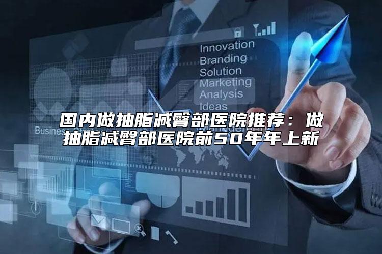 国内做抽脂减臀部医院推荐：做抽脂减臀部医院前50年年上新