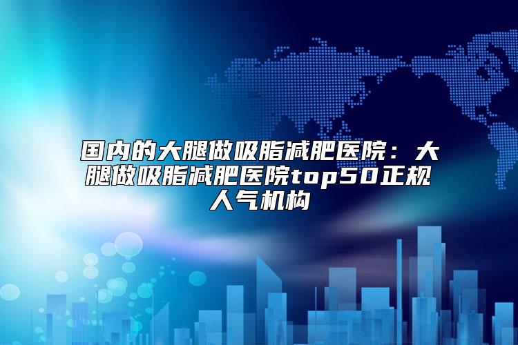 国内的大腿做吸脂减肥医院：大腿做吸脂减肥医院top50正规人气机构