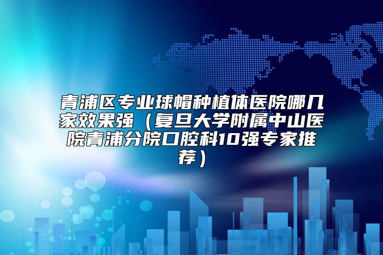 青浦区专业球帽种植体医院哪几家效果强（复旦大学附属中山医院青浦分院口腔科10强专家推荐）