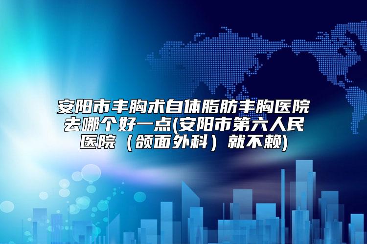 安阳市丰胸术自体脂肪丰胸医院去哪个好一点(安阳市第六人民医院（颌面外科）就不赖)