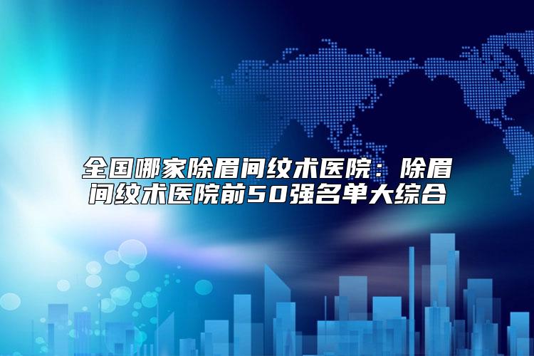 全国哪家除眉间纹术医院：除眉间纹术医院前50强名单大综合