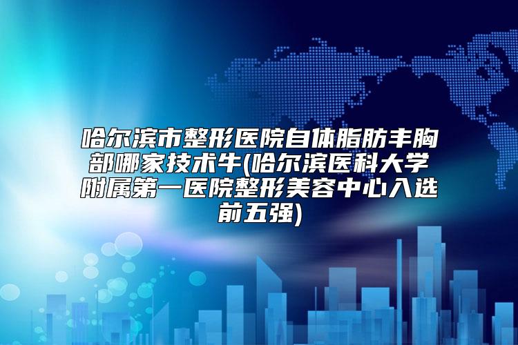 哈尔滨市整形医院自体脂肪丰胸部哪家技术牛(哈尔滨医科大学附属第一医院整形美容中心入选前五强)