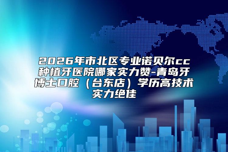 2026年市北区专业诺贝尔cc种植牙医院哪家实力赞-青岛牙博士口腔（台东店）学历高技术实力绝佳