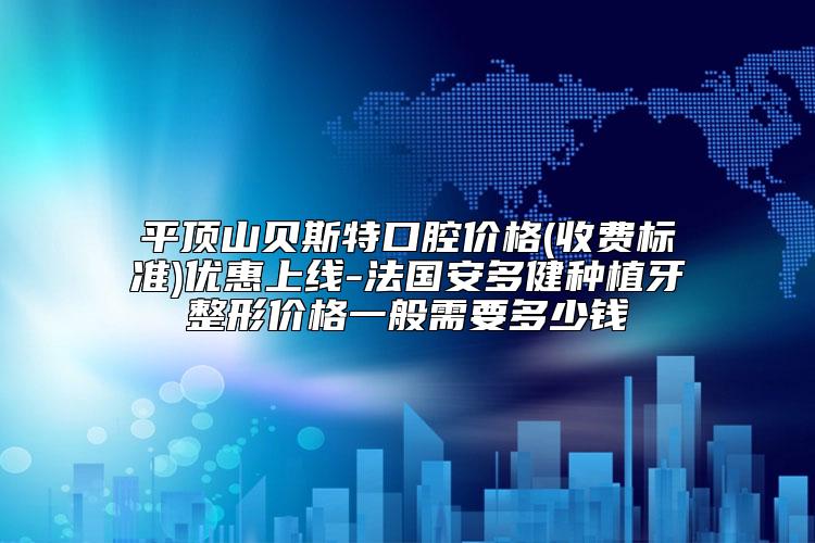 平顶山贝斯特口腔价格(收费标准)优惠上线-法国安多健种植牙整形价格一般需要多少钱