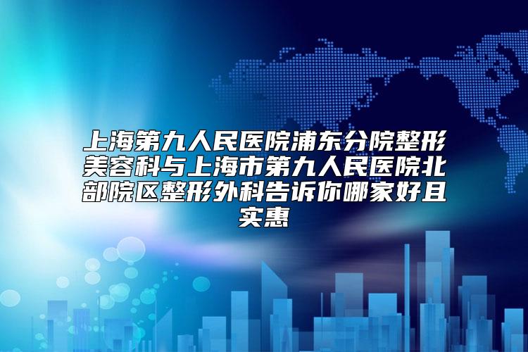 上海第九人民医院浦东分院整形美容科与上海市第九人民医院北部院区整形外科告诉你哪家好且实惠