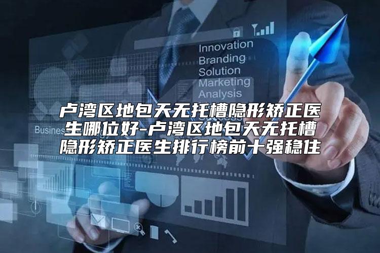 卢湾区地包天无托槽隐形矫正医生哪位好-卢湾区地包天无托槽隐形矫正医生排行榜前十强稳住