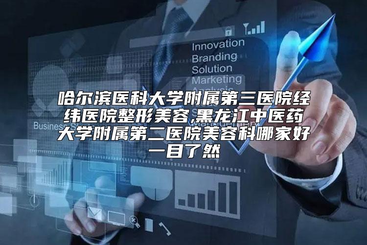 哈尔滨医科大学附属第三医院经纬医院整形美容,黑龙江中医药大学附属第二医院美容科哪家好一目了然