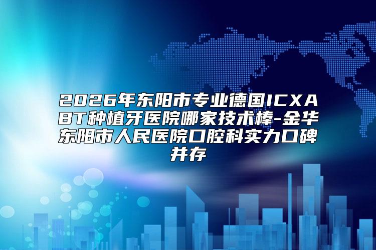 2026年东阳市专业德国ICXABT种植牙医院哪家技术棒-金华东阳市人民医院口腔科实力口碑并存