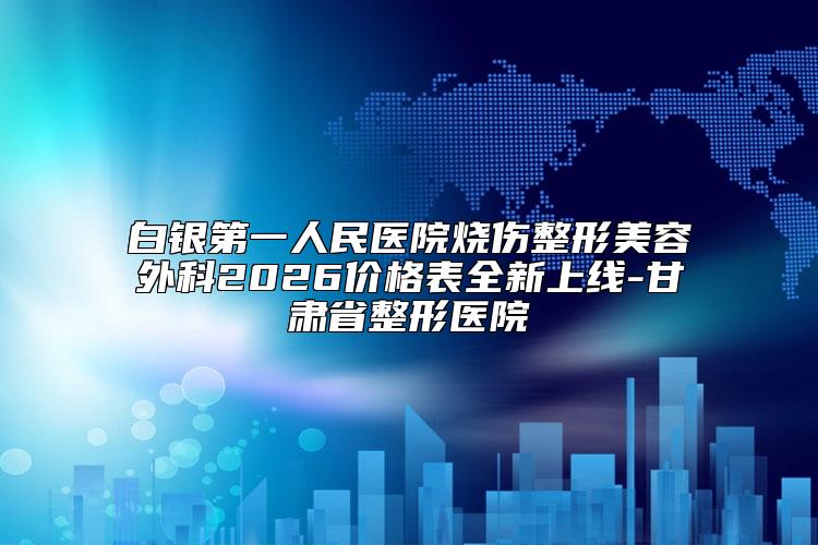 白银第一人民医院烧伤整形美容外科2026价格表全新上线-甘肃省整形医院