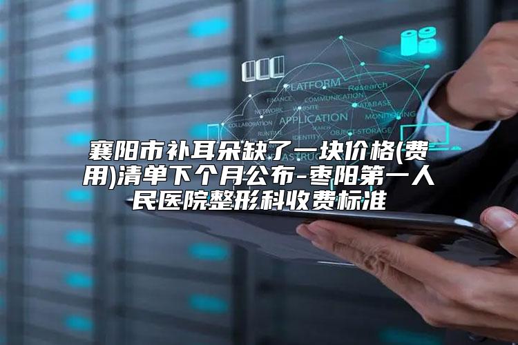 襄阳市补耳朵缺了一块价格(费用)清单下个月公布-枣阳第一人民医院整形科收费标准