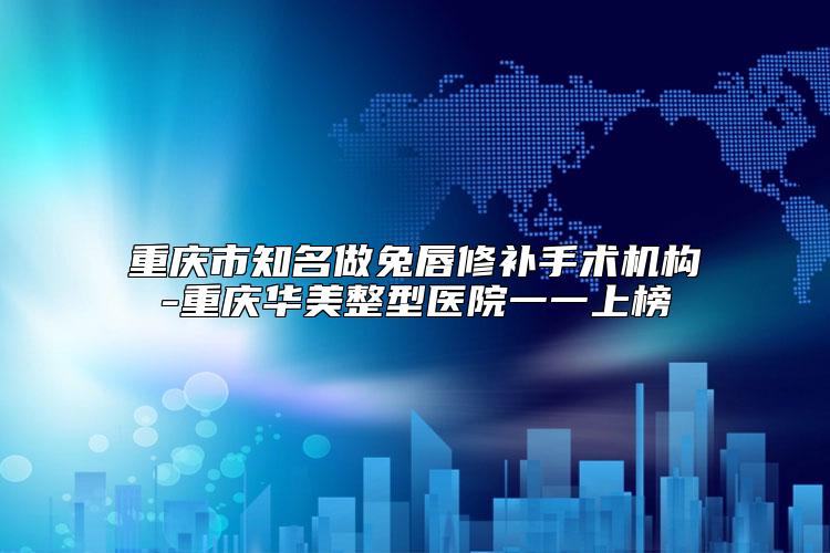 重庆市知名做兔唇修补手术机构-重庆华美整型医院一一上榜