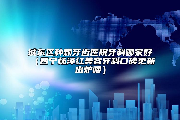 城东区种颗牙齿医院牙科哪家好（西宁杨泽红美容牙科口碑更新出炉喽）