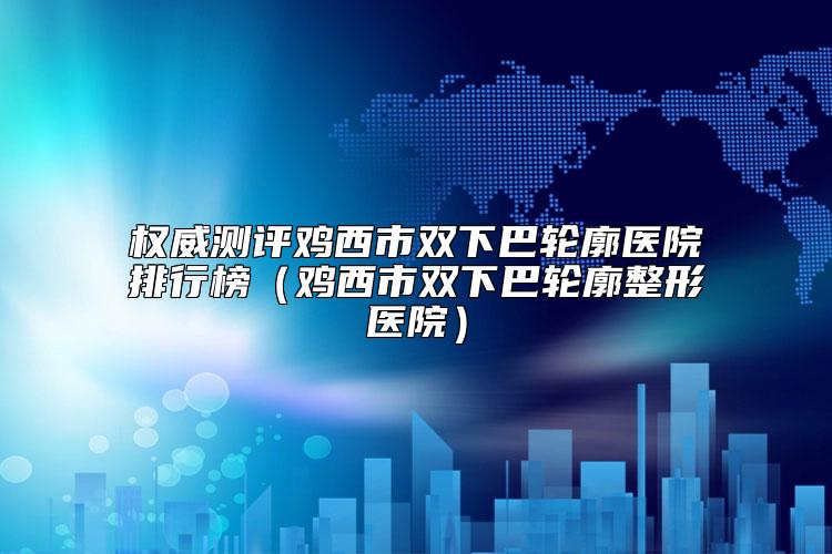 权威测评鸡西市双下巴轮廓医院排行榜（鸡西市双下巴轮廓整形医院）