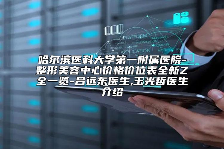 哈尔滨医科大学第一附属医院-整形美容中心价格价位表全新Z全一览-吕远东医生,玉光哲医生介绍