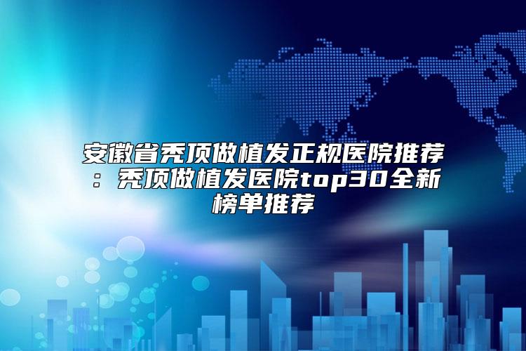 安徽省秃顶做植发正规医院推荐：秃顶做植发医院top30全新榜单推荐