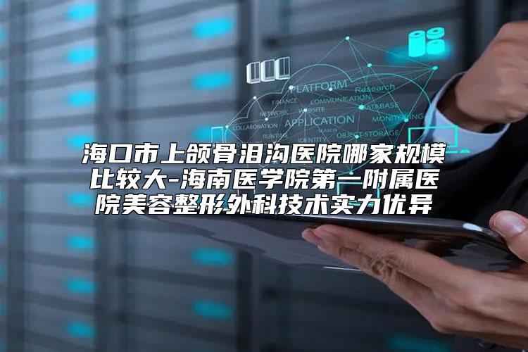 海口市上颌骨泪沟医院哪家规模比较大-海南医学院第一附属医院美容整形外科技术实力优异