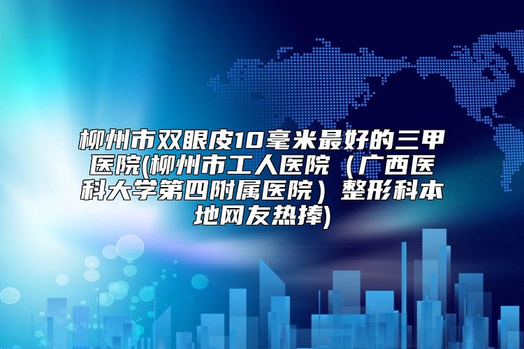 柳州市双眼皮10毫米最好的三甲医院(柳州市工人医院（广西医科大学第四附属医院）整形科本地网友热捧)