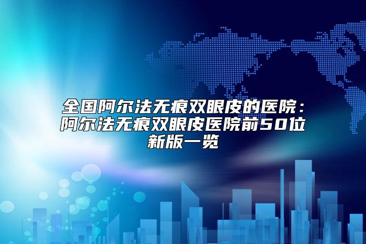 全国阿尔法无痕双眼皮的医院：阿尔法无痕双眼皮医院前50位新版一览