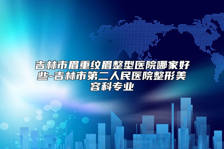 吉林市眉重纹眉整型医院哪家好些-吉林市第二人民医院整形美容科专业