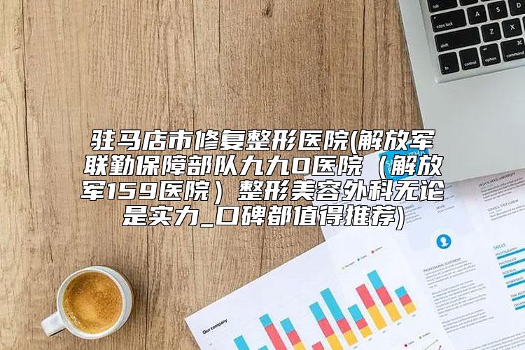 驻马店市修复整形医院(解放军联勤保障部队九九O医院（解放军159医院）整形美容外科无论是实力_口碑都值得推荐)