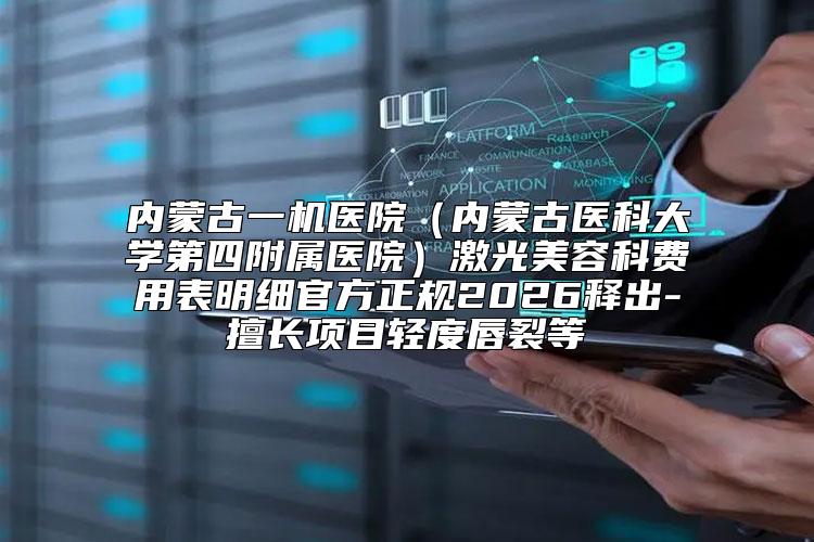 内蒙古一机医院（内蒙古医科大学第四附属医院）激光美容科费用表明细官方正规2026释出-擅长项目轻度唇裂等