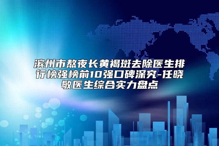 滨州市熬夜长黄褐斑去除医生排行榜强榜前10强口碑深究-任晓敏医生综合实力盘点