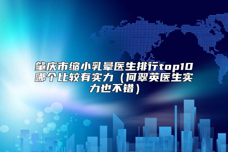 肇庆市缩小乳晕医生排行top10哪个比较有实力（何翠英医生实力也不错）