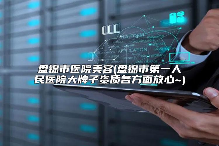 盘锦市医院美容(盘锦市第一人民医院大牌子资质各方面放心~)